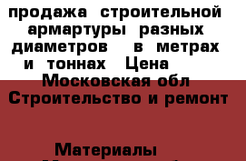 продажа  строительной  армартуры  разных  диаметров    в  метрах  и  тоннах › Цена ­ 25 - Московская обл. Строительство и ремонт » Материалы   . Московская обл.